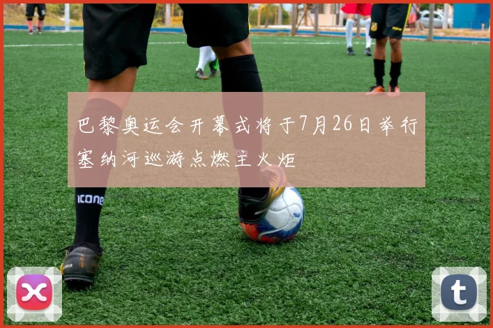 巴黎奥运会开幕式将于7月26日举行塞纳河巡游点燃主火炬