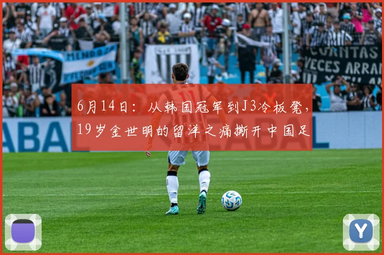 6月14日：从韩国冠军到J3冷板凳，19岁金世明的留洋之痛撕开中国足球遮羞布？_联赛_日本_高中