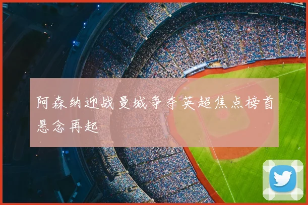 阿森纳迎战曼城争夺英超焦点榜首悬念再起