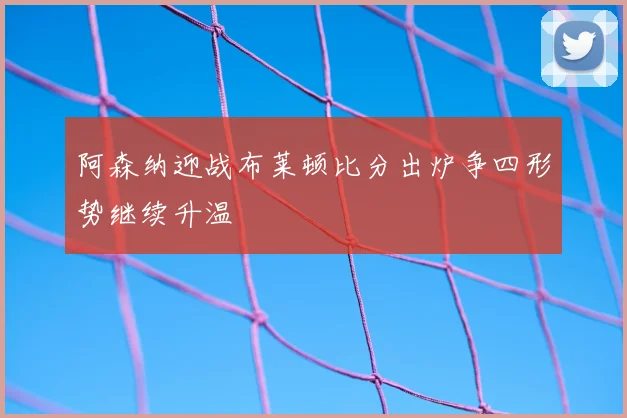 阿森纳迎战布莱顿比分出炉争四形势继续升温