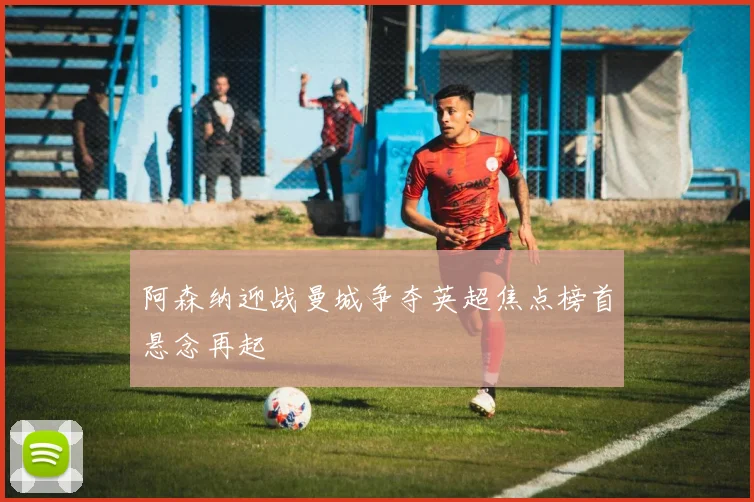 阿森纳迎战曼城争夺英超焦点榜首悬念再起