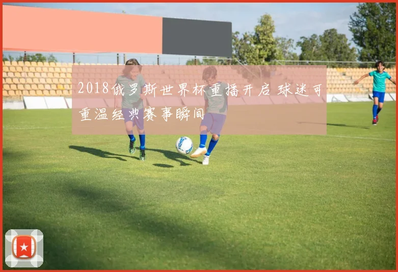 2018俄罗斯世界杯重播开启 球迷可重温经典赛事瞬间