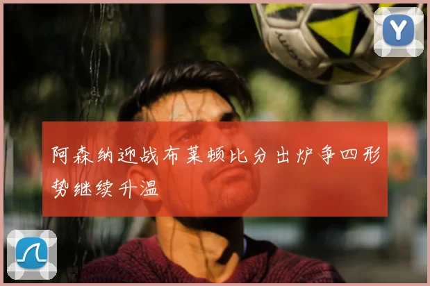 阿森纳迎战布莱顿比分出炉争四形势继续升温