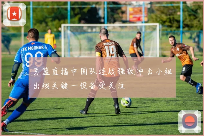 男篮直播中国队连战强敌冲击小组出线关键一役备受关注
