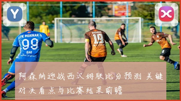 阿森纳迎战西汉姆联比分预测 关键对决看点与比赛结果前瞻