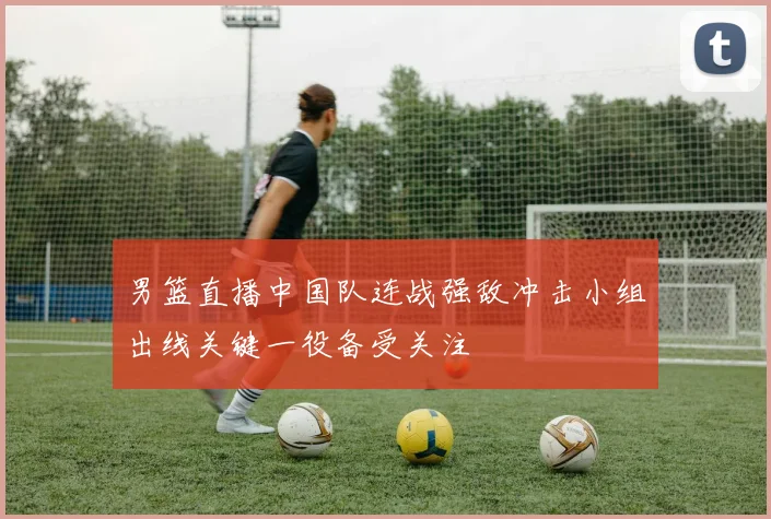男篮直播中国队连战强敌冲击小组出线关键一役备受关注