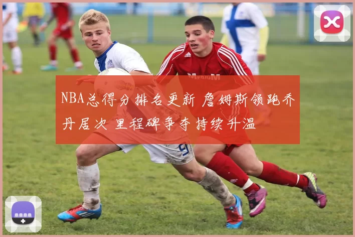 NBA总得分排名更新 詹姆斯领跑乔丹居次 里程碑争夺持续升温