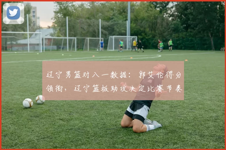 辽宁男篮对八一数据：郭艾伦得分领衔，辽宁篮板助攻决定比赛节奏