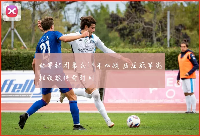 世界杯闭幕式18年回顾 历届冠军亮相致敬传奇时刻