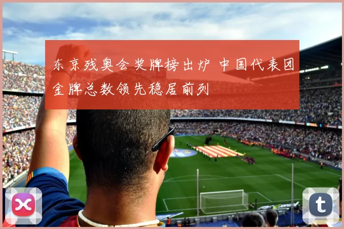 东京残奥会奖牌榜出炉 中国代表团金牌总数领先稳居前列