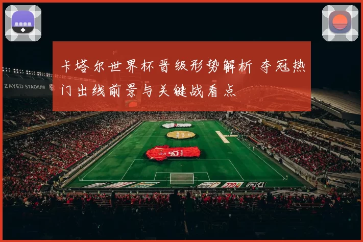 卡塔尔世界杯晋级形势解析 夺冠热门出线前景与关键战看点