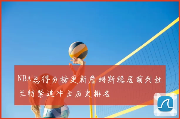 NBA总得分榜更新詹姆斯稳居前列杜兰特紧追冲击历史排名
