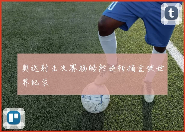 奥运射击决赛杨皓然逆转摘金破世界纪录