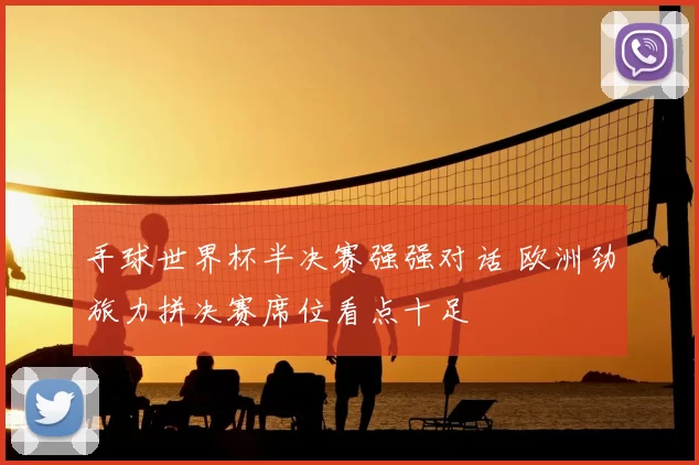 手球世界杯半决赛强强对话 欧洲劲旅力拼决赛席位看点十足