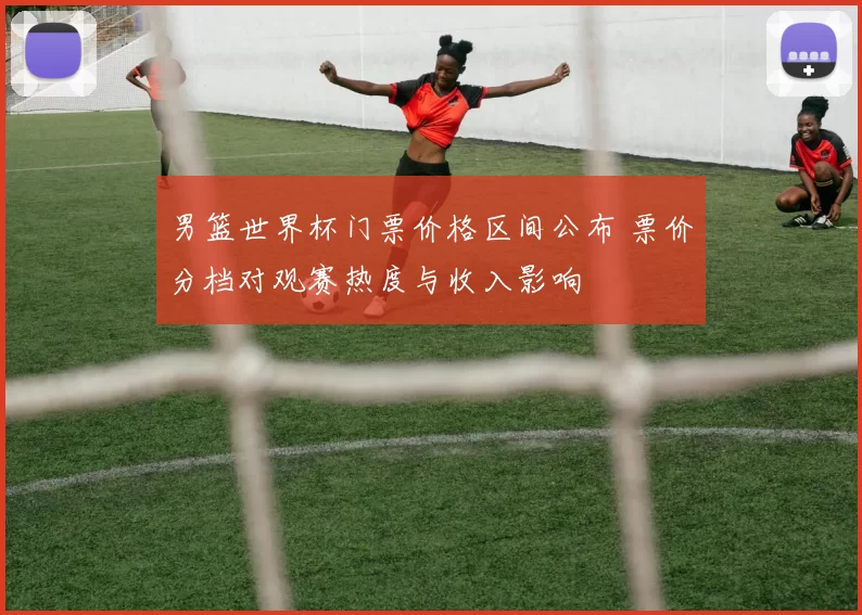 男篮世界杯门票价格区间公布 票价分档对观赛热度与收入影响