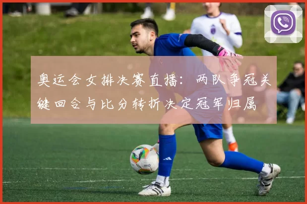 奥运会女排决赛直播:两队争冠关键回合与比分转折决定冠军归属