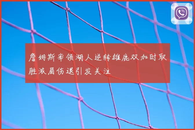 詹姆斯率领湖人逆转雄鹿双加时取胜浓眉伤退引发关注