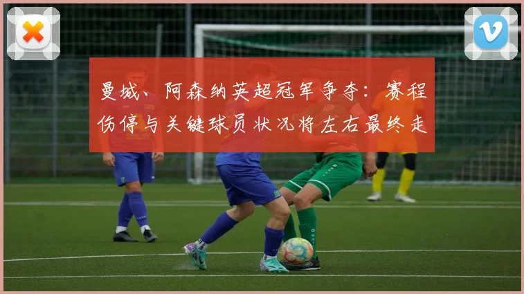 曼城、阿森纳英超冠军争夺:赛程伤停与关键球员状况将左右最终走势