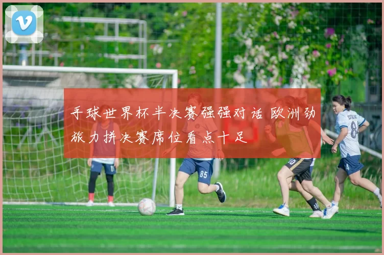 手球世界杯半决赛强强对话 欧洲劲旅力拼决赛席位看点十足