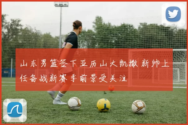 山东男篮签下亚历山大凯撒 新帅上任备战新赛季前景受关注