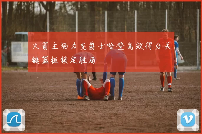 火箭主场力克爵士哈登高效得分关键篮板锁定胜局