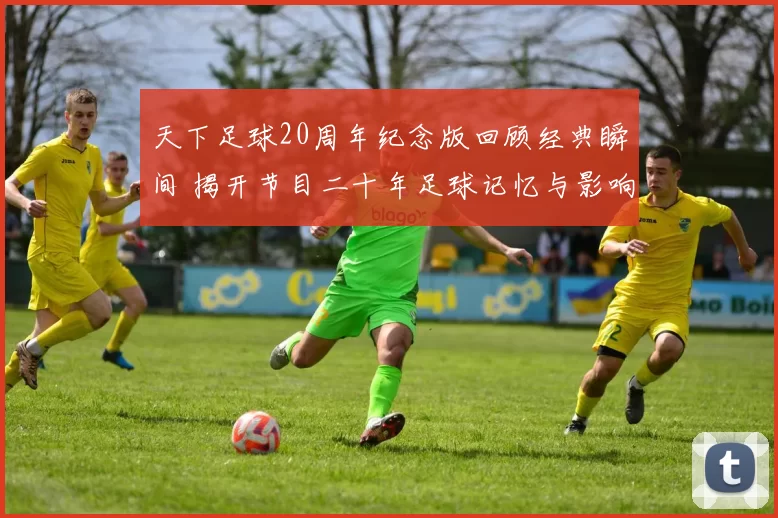 天下足球20周年纪念版回顾经典瞬间 揭开节目二十年足球记忆与影响