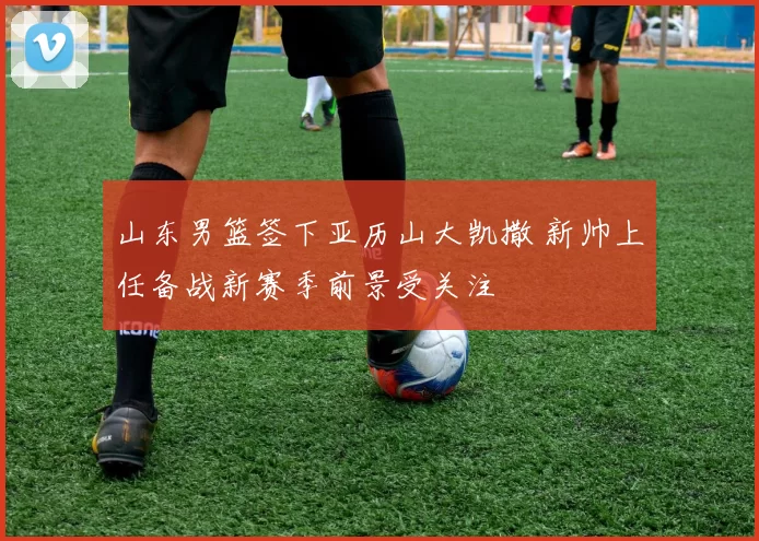 山东男篮签下亚历山大凯撒 新帅上任备战新赛季前景受关注