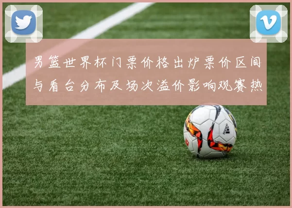 男篮世界杯门票价格出炉票价区间与看台分布及场次溢价影响观赛热度