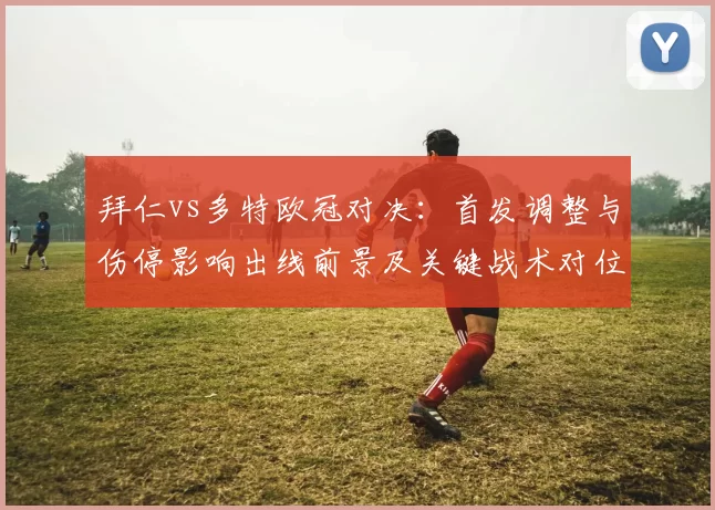 拜仁vs多特欧冠对决：首发调整与伤停影响出线前景及关键战术对位