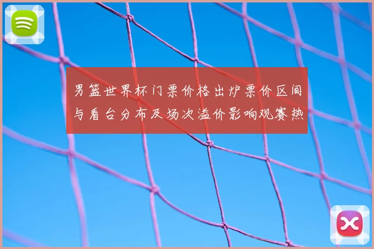 男篮世界杯门票价格出炉票价区间与看台分布及场次溢价影响观赛热度