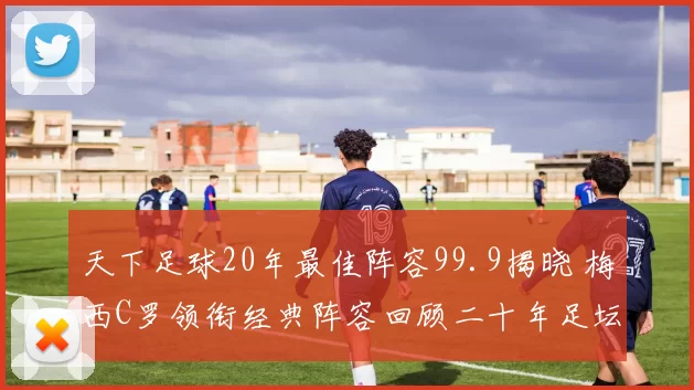 天下足球20年最佳阵容99.9揭晓 梅西C罗领衔经典阵容回顾二十年足坛荣光