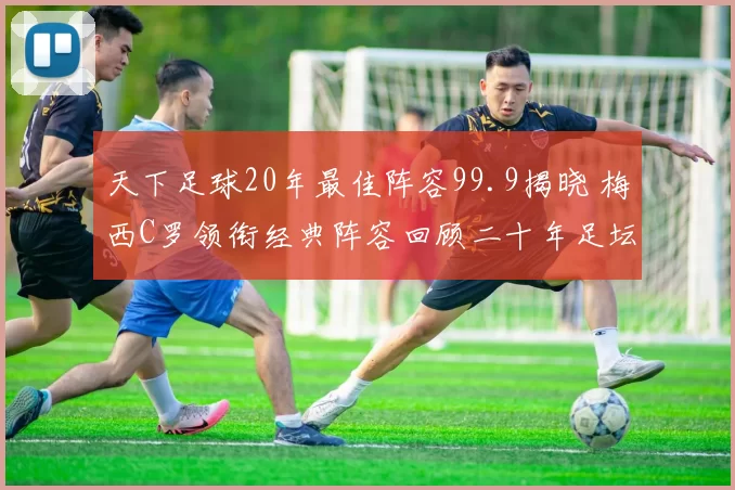 天下足球20年最佳阵容99.9揭晓 梅西C罗领衔经典阵容回顾二十年足坛荣光