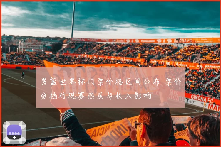 男篮世界杯门票价格区间公布 票价分档对观赛热度与收入影响